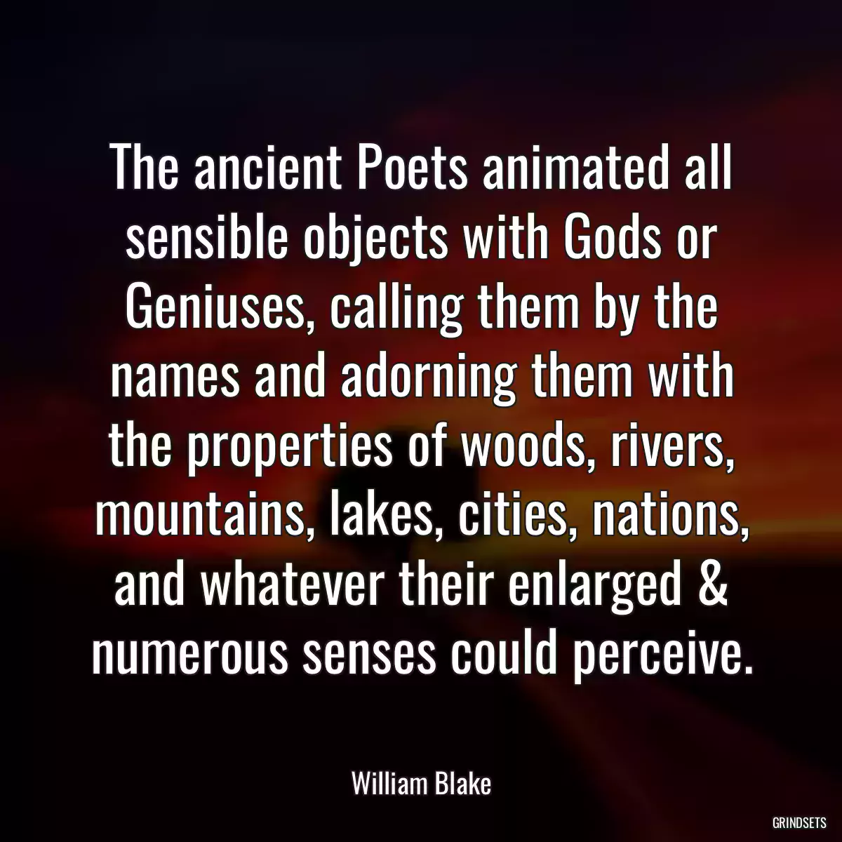 The ancient Poets animated all sensible objects with Gods or Geniuses, calling them by the names and adorning them with the properties of woods, rivers, mountains, lakes, cities, nations, and whatever their enlarged & numerous senses could perceive.