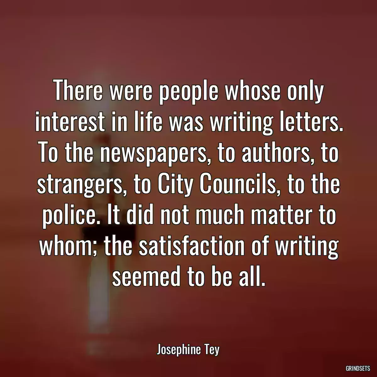 There were people whose only interest in life was writing letters. To the newspapers, to authors, to strangers, to City Councils, to the police. It did not much matter to whom; the satisfaction of writing seemed to be all.