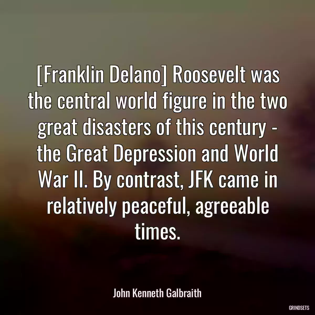 [Franklin Delano] Roosevelt was the central world figure in the two great disasters of this century - the Great Depression and World War II. By contrast, JFK came in relatively peaceful, agreeable times.