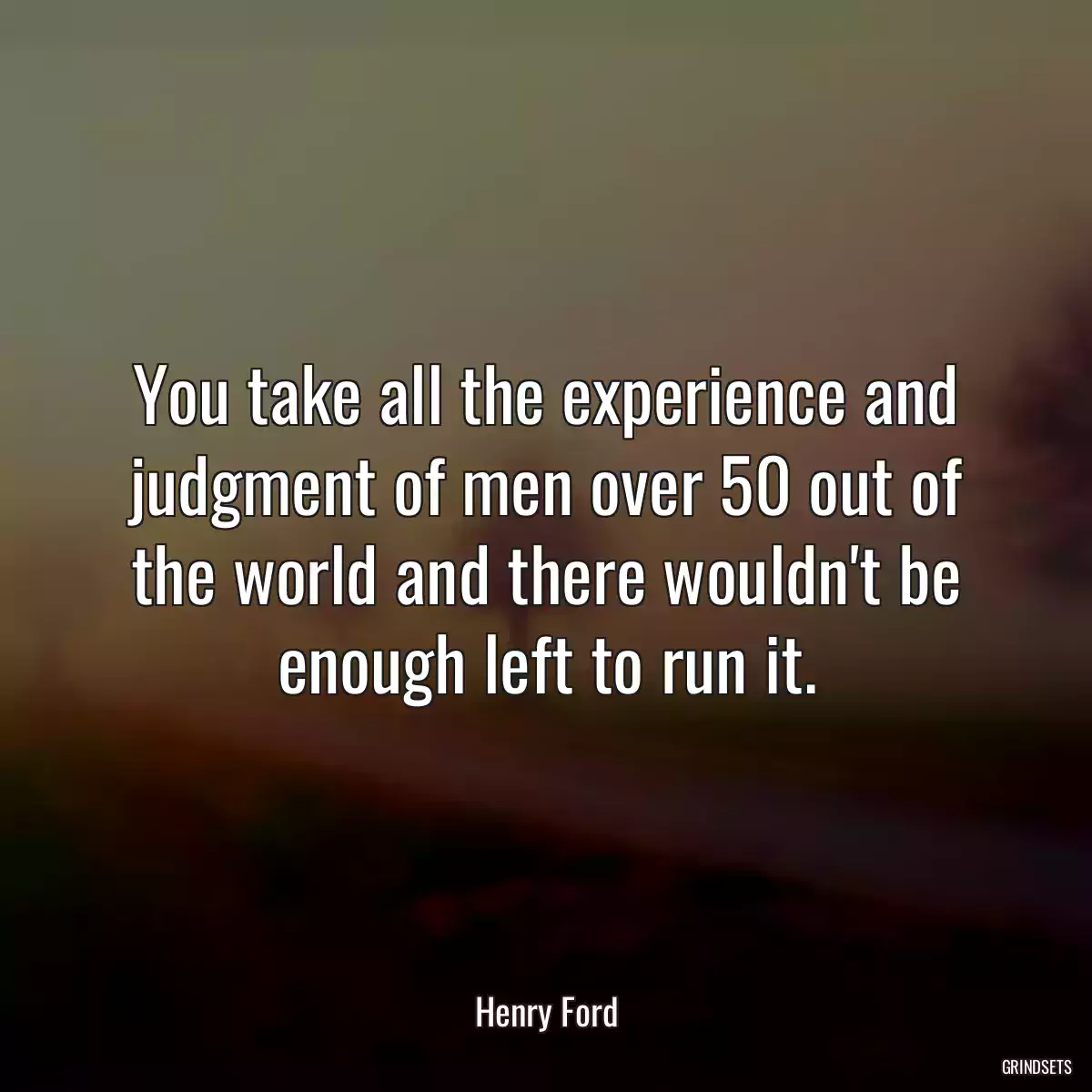 You take all the experience and judgment of men over 50 out of the world and there wouldn\'t be enough left to run it.