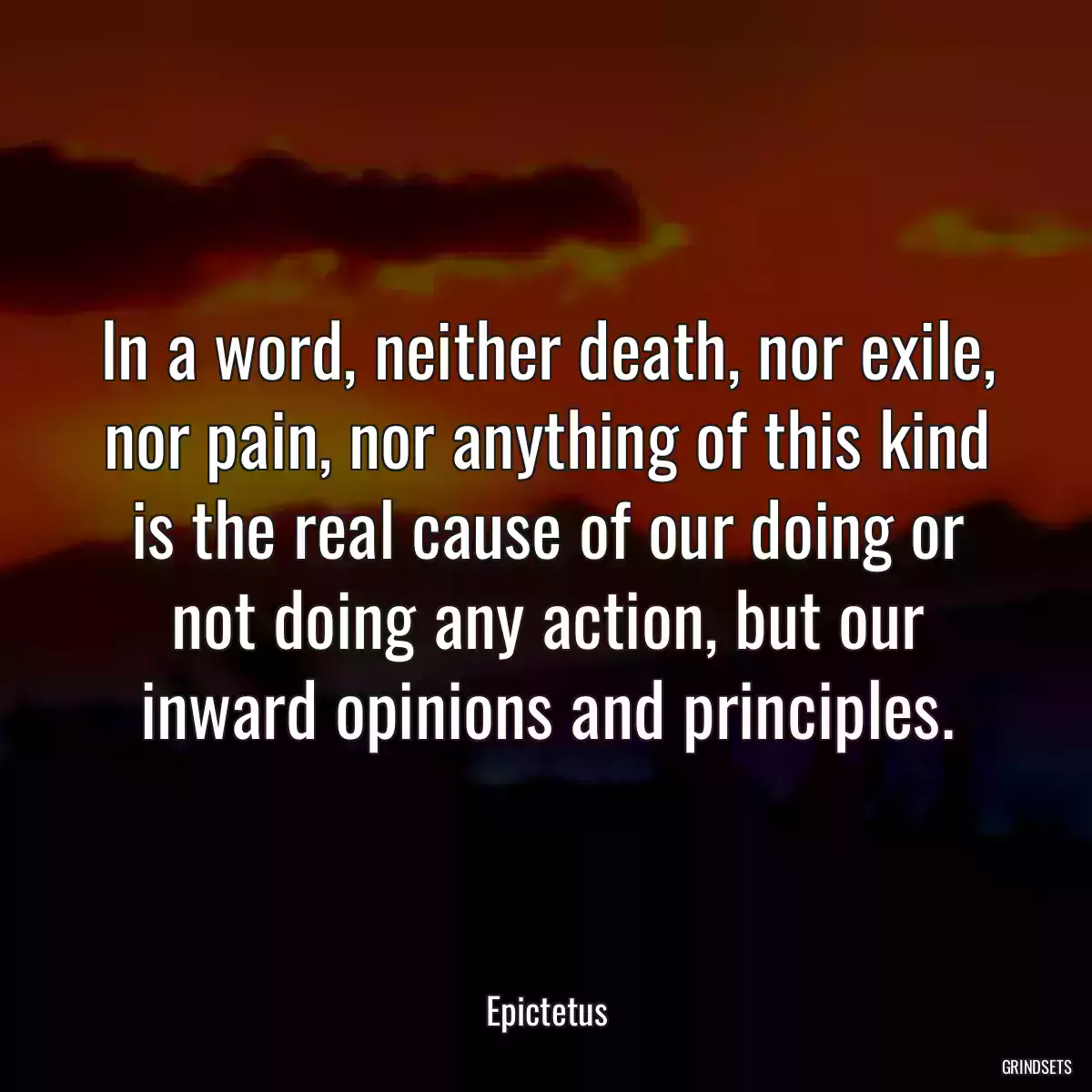 In a word, neither death, nor exile, nor pain, nor anything of this kind is the real cause of our doing or not doing any action, but our inward opinions and principles.