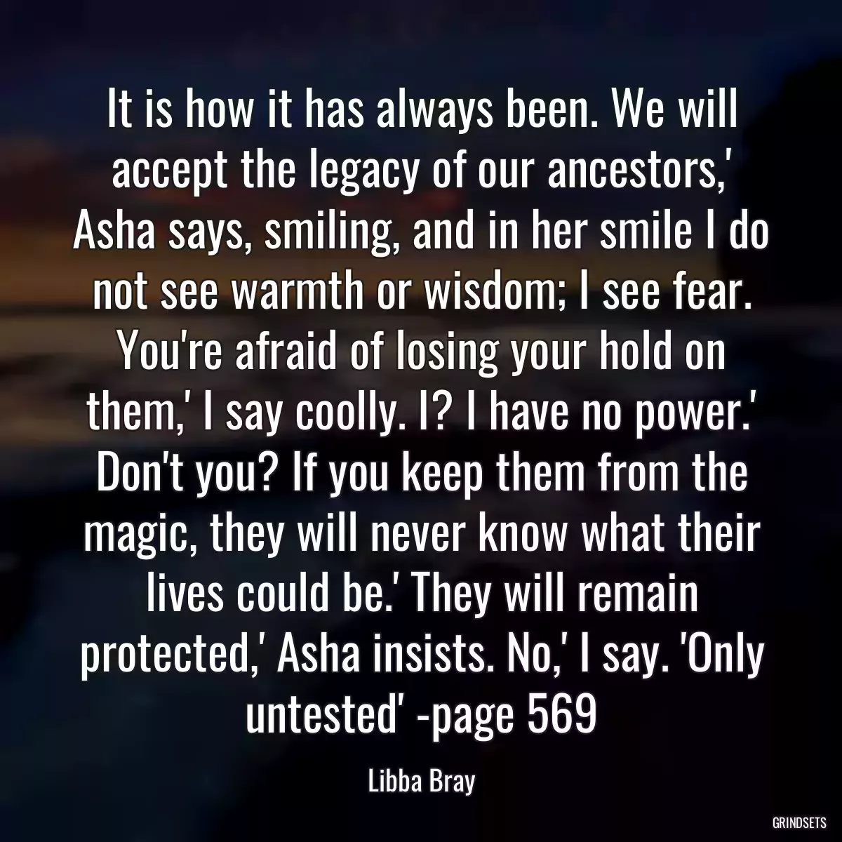 It is how it has always been. We will accept the legacy of our ancestors,\' Asha says, smiling, and in her smile I do not see warmth or wisdom; I see fear. You\'re afraid of losing your hold on them,\' I say coolly. I? I have no power.\' Don\'t you? If you keep them from the magic, they will never know what their lives could be.\' They will remain protected,\' Asha insists. No,\' I say. \'Only untested\' -page 569