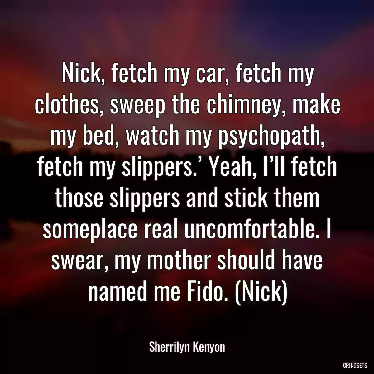 Nick, fetch my car, fetch my clothes, sweep the chimney, make my bed, watch my psychopath, fetch my slippers.’ Yeah, I’ll fetch those slippers and stick them someplace real uncomfortable. I swear, my mother should have named me Fido. (Nick)