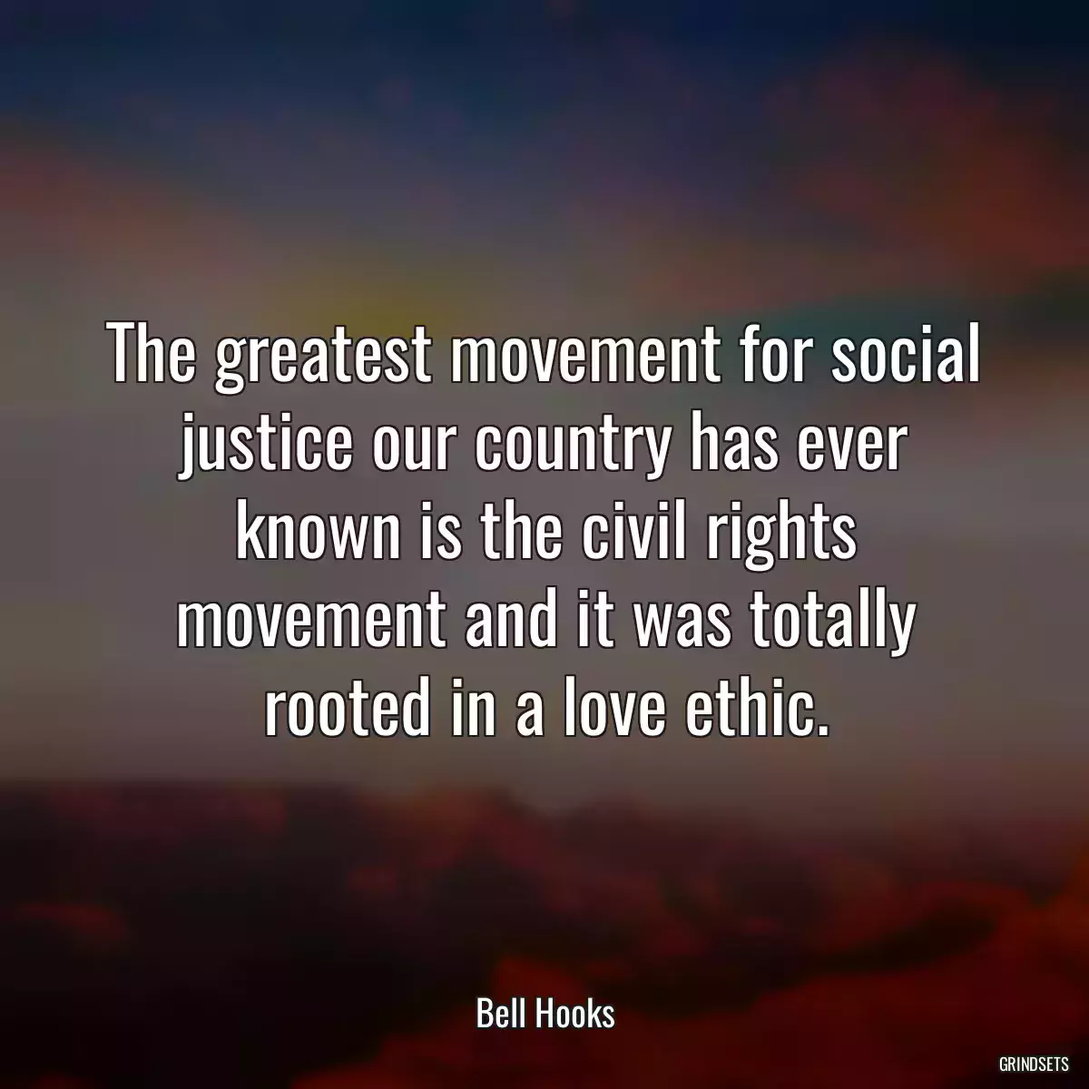 The greatest movement for social justice our country has ever known is the civil rights movement and it was totally rooted in a love ethic.