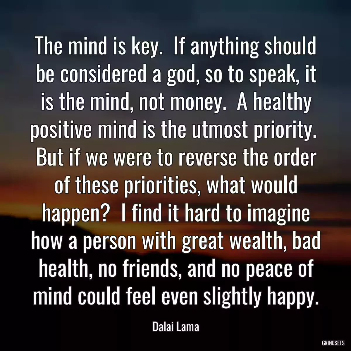 The mind is key.  If anything should be considered a god, so to speak, it is the mind, not money.  A healthy positive mind is the utmost priority.  But if we were to reverse the order of these priorities, what would happen?  I find it hard to imagine how a person with great wealth, bad health, no friends, and no peace of mind could feel even slightly happy.