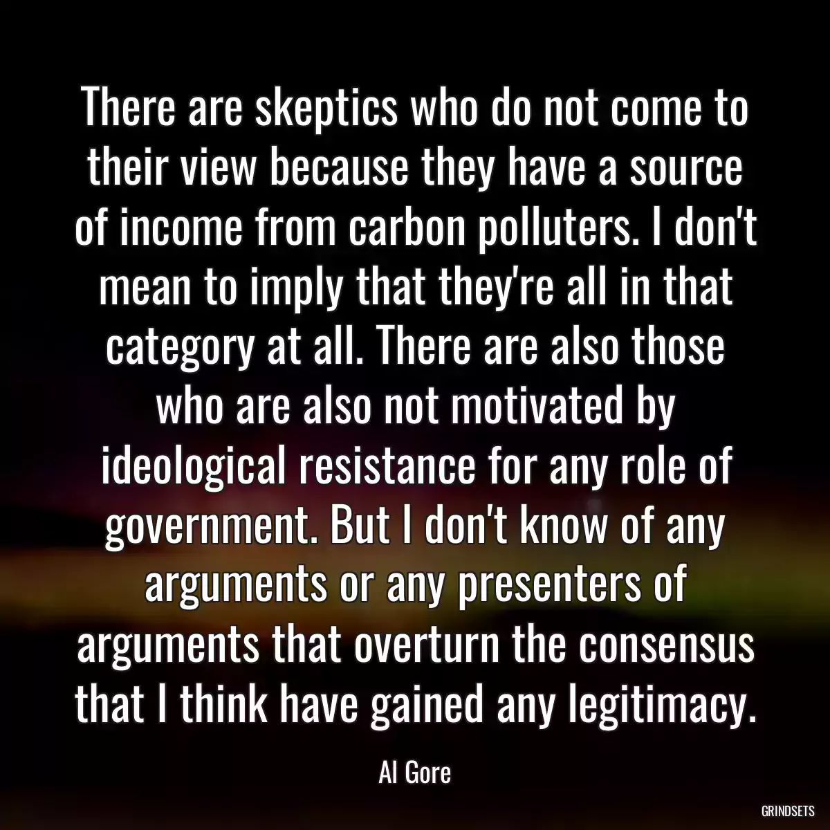 There are skeptics who do not come to their view because they have a source of income from carbon polluters. I don\'t mean to imply that they\'re all in that category at all. There are also those who are also not motivated by ideological resistance for any role of government. But I don\'t know of any arguments or any presenters of arguments that overturn the consensus that I think have gained any legitimacy.