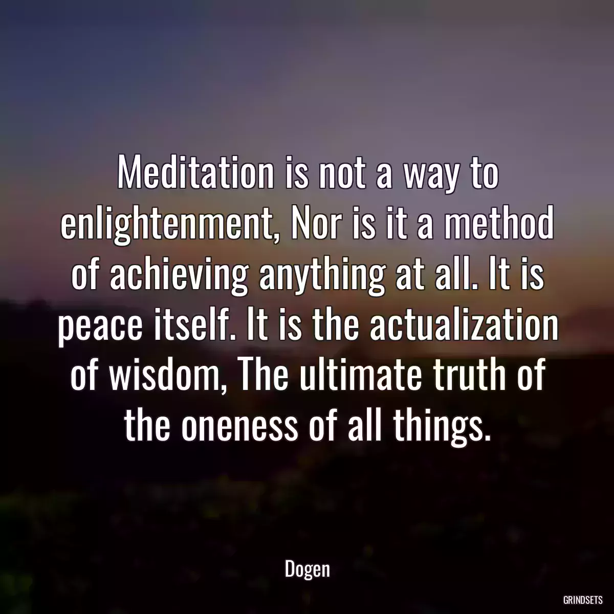 Meditation is not a way to enlightenment, Nor is it a method of achieving anything at all. It is peace itself. It is the actualization of wisdom, The ultimate truth of the oneness of all things.