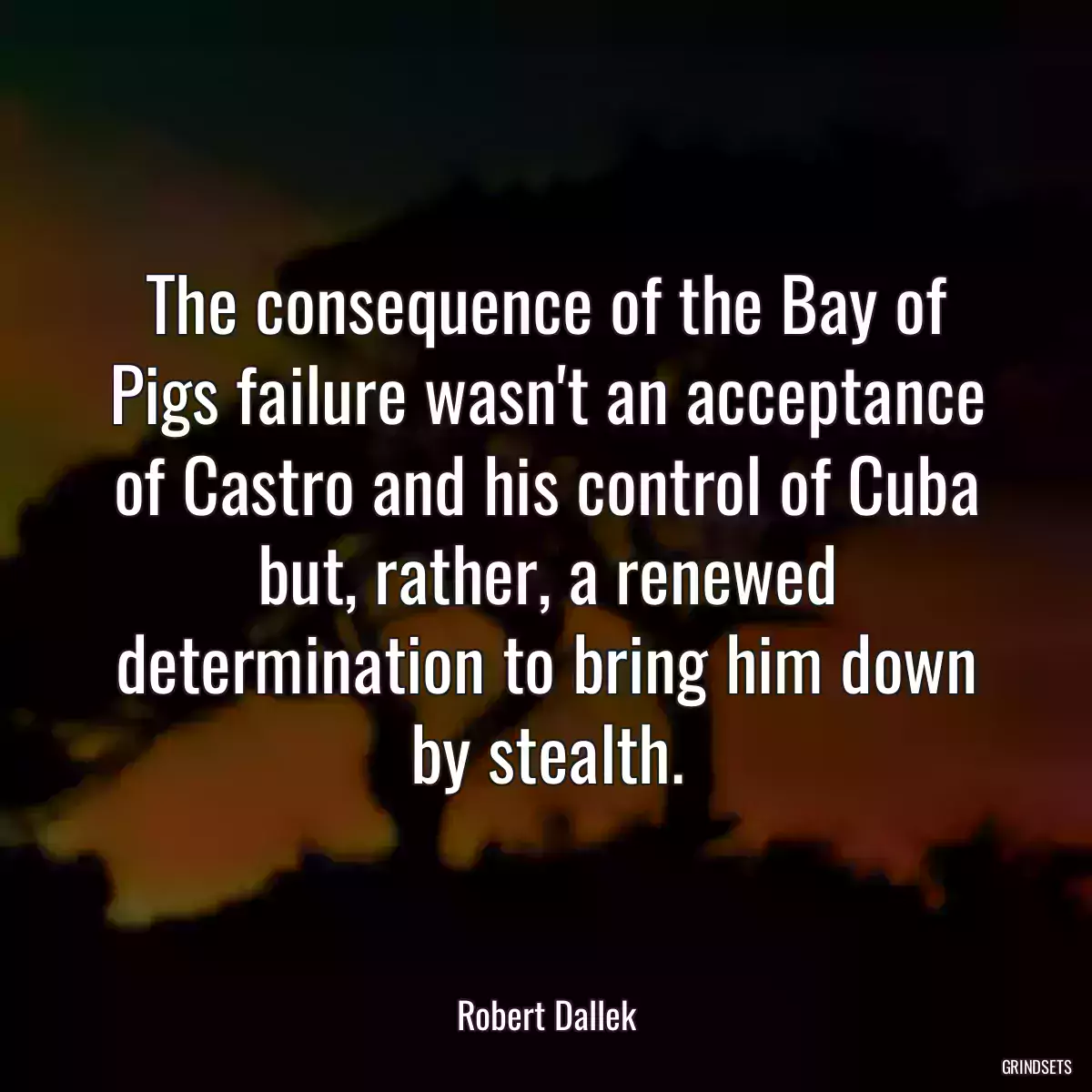 The consequence of the Bay of Pigs failure wasn\'t an acceptance of Castro and his control of Cuba but, rather, a renewed determination to bring him down by stealth.