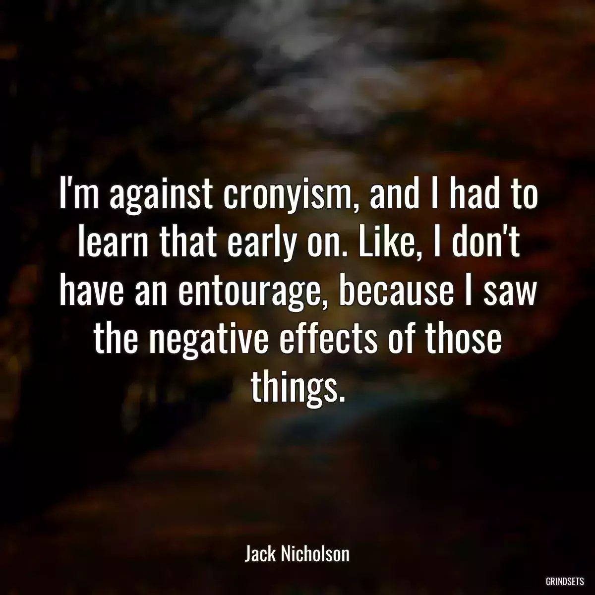 I\'m against cronyism, and I had to learn that early on. Like, I don\'t have an entourage, because I saw the negative effects of those things.