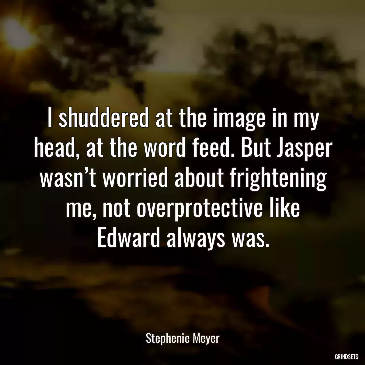 I shuddered at the image in my head, at the word feed. But Jasper wasn’t worried about frightening me, not overprotective like Edward always was.