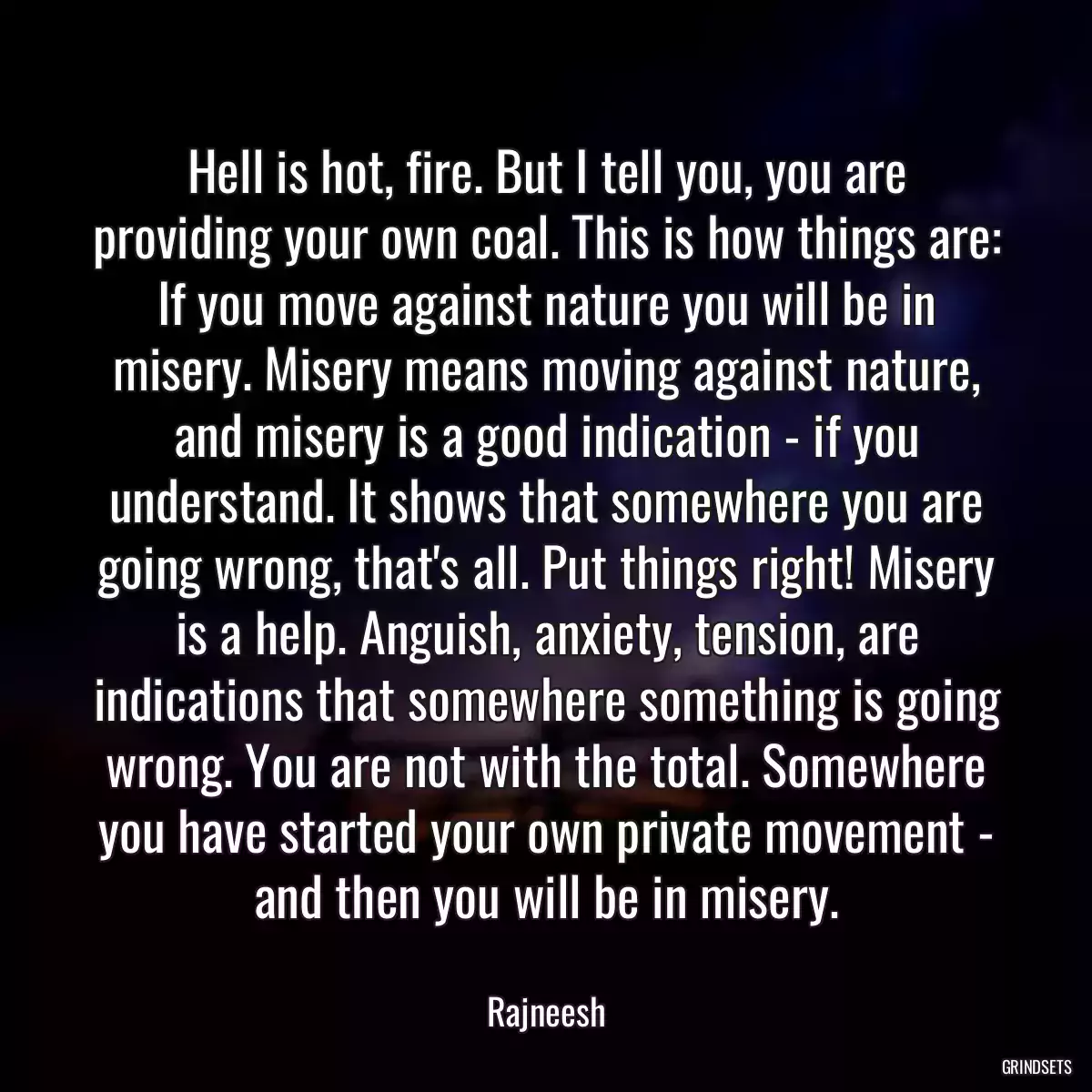 Hell is hot, fire. But I tell you, you are providing your own coal. This is how things are: If you move against nature you will be in misery. Misery means moving against nature, and misery is a good indication - if you understand. It shows that somewhere you are going wrong, that\'s all. Put things right! Misery is a help. Anguish, anxiety, tension, are indications that somewhere something is going wrong. You are not with the total. Somewhere you have started your own private movement - and then you will be in misery.