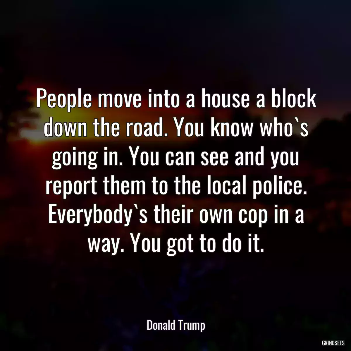 People move into a house a block down the road. You know who`s going in. You can see and you report them to the local police. Everybody`s their own cop in a way. You got to do it.