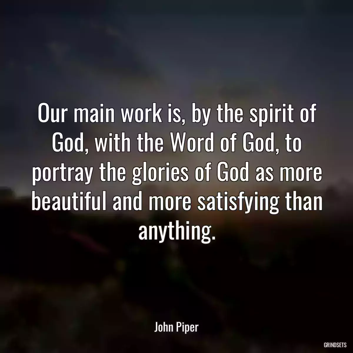 Our main work is, by the spirit of God, with the Word of God, to portray the glories of God as more beautiful and more satisfying than anything.