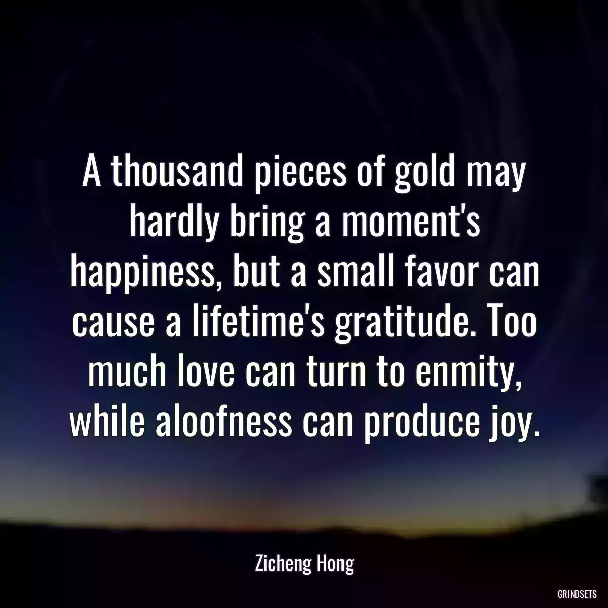 A thousand pieces of gold may hardly bring a moment\'s happiness, but a small favor can cause a lifetime\'s gratitude. Too much love can turn to enmity, while aloofness can produce joy.