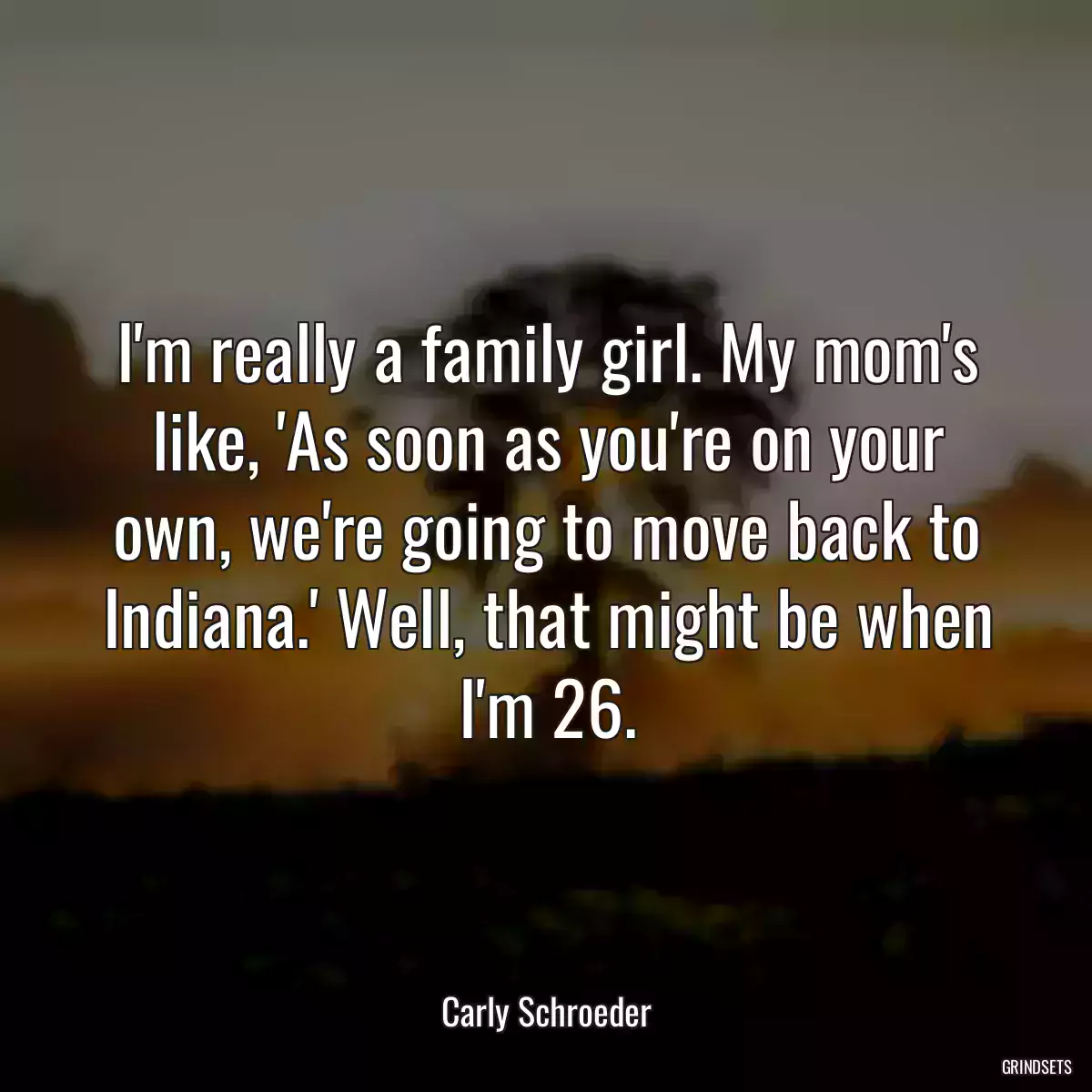 I\'m really a family girl. My mom\'s like, \'As soon as you\'re on your own, we\'re going to move back to Indiana.\' Well, that might be when I\'m 26.