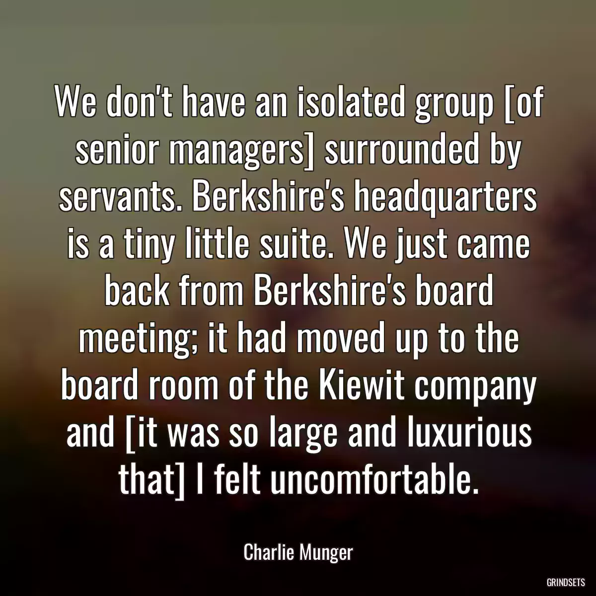 We don\'t have an isolated group [of senior managers] surrounded by servants. Berkshire\'s headquarters is a tiny little suite. We just came back from Berkshire\'s board meeting; it had moved up to the board room of the Kiewit company and [it was so large and luxurious that] I felt uncomfortable.