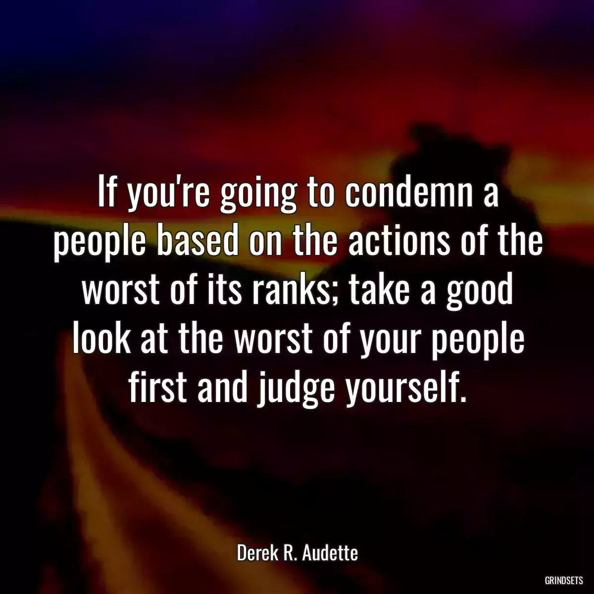 If you\'re going to condemn a people based on the actions of the worst of its ranks; take a good look at the worst of your people first and judge yourself.