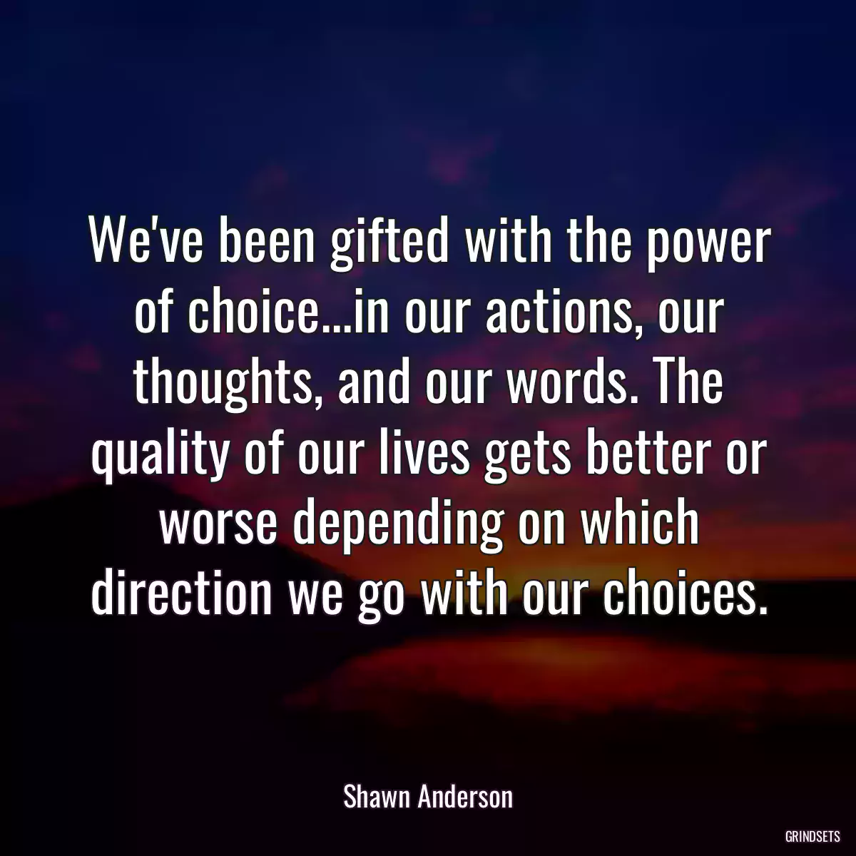 We\'ve been gifted with the power of choice...in our actions, our thoughts, and our words. The quality of our lives gets better or worse depending on which direction we go with our choices.