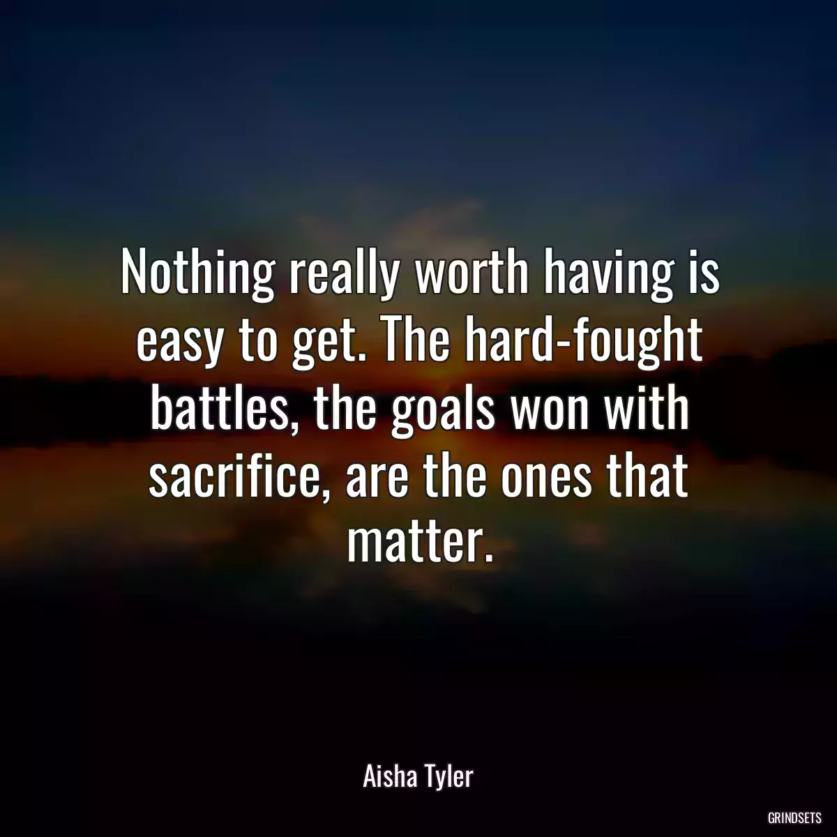 Nothing really worth having is easy to get. The hard-fought battles, the goals won with sacrifice, are the ones that matter.