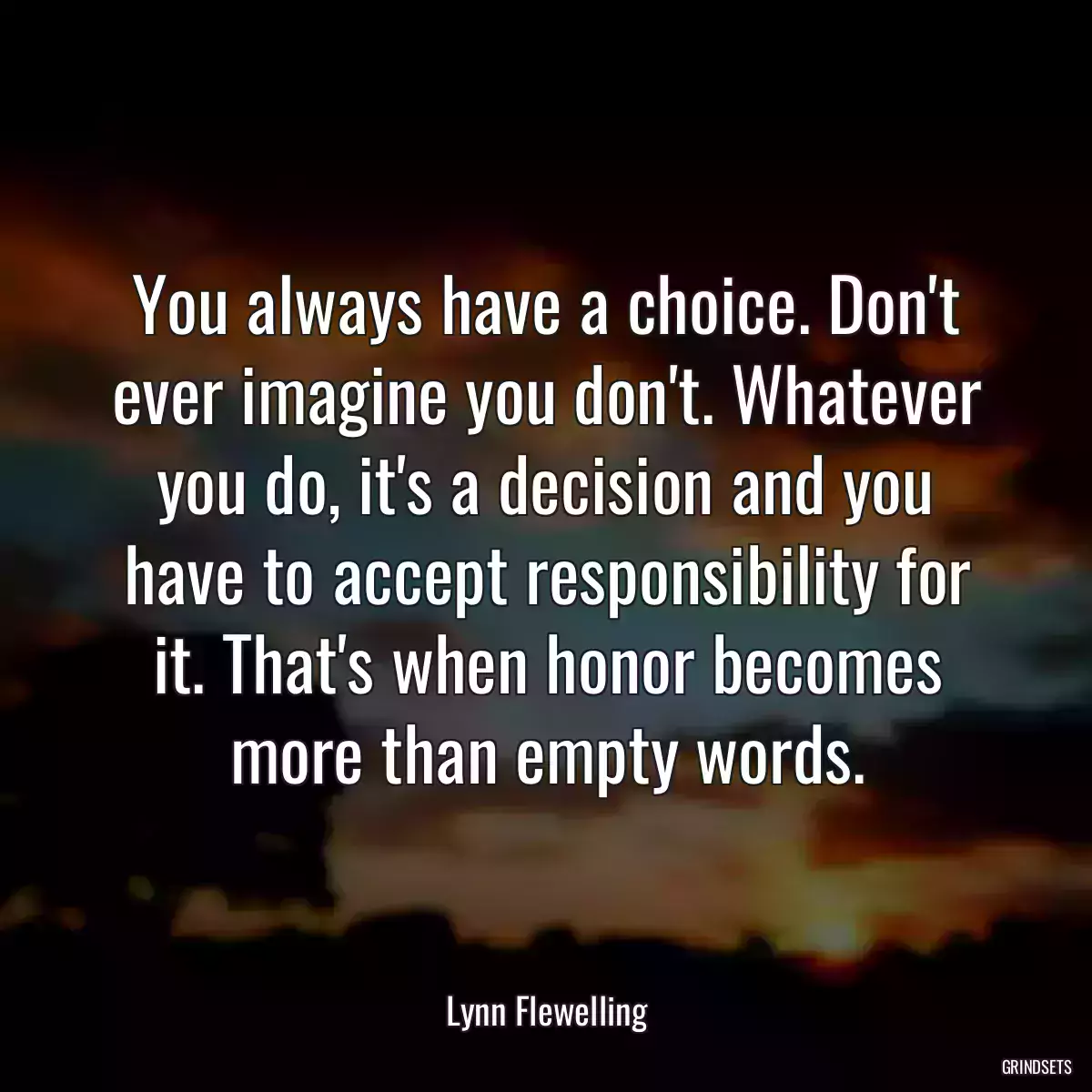 You always have a choice. Don\'t ever imagine you don\'t. Whatever you do, it\'s a decision and you have to accept responsibility for it. That\'s when honor becomes more than empty words.