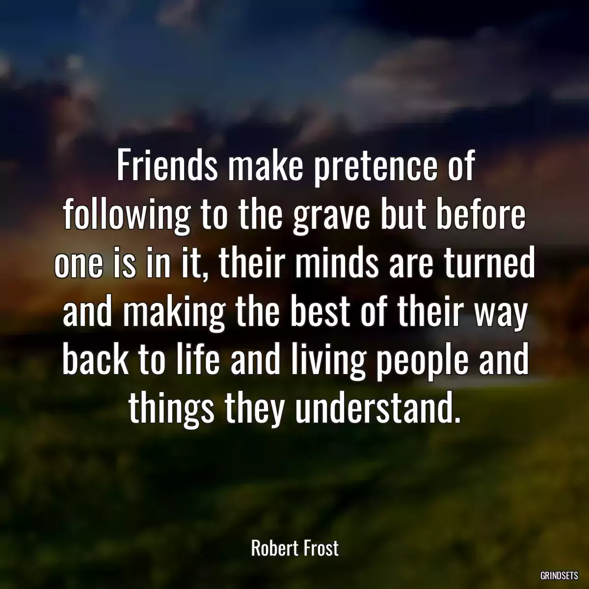 Friends make pretence of following to the grave but before one is in it, their minds are turned and making the best of their way back to life and living people and things they understand.