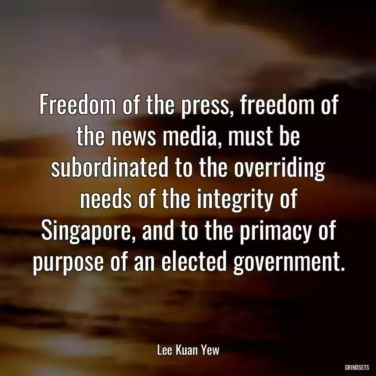 Freedom of the press, freedom of the news media, must be subordinated to the overriding needs of the integrity of Singapore, and to the primacy of purpose of an elected government.