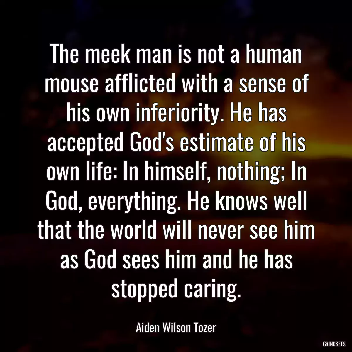 The meek man is not a human mouse afflicted with a sense of his own inferiority. He has accepted God\'s estimate of his own life: In himself, nothing; In God, everything. He knows well that the world will never see him as God sees him and he has stopped caring.