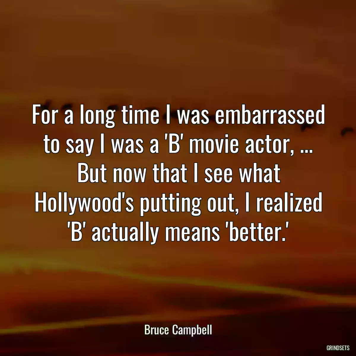 For a long time I was embarrassed to say I was a \'B\' movie actor, ... But now that I see what Hollywood\'s putting out, I realized \'B\' actually means \'better.\'