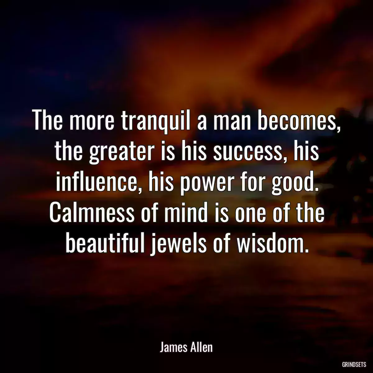 The more tranquil a man becomes, the greater is his success, his influence, his power for good. Calmness of mind is one of the beautiful jewels of wisdom.