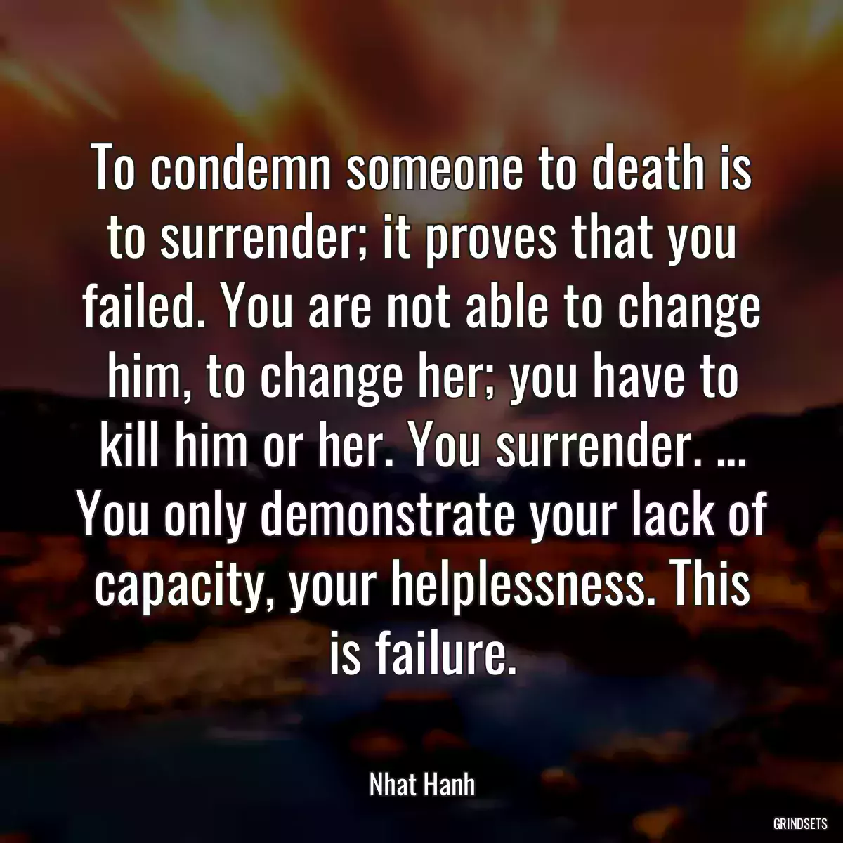 To condemn someone to death is to surrender; it proves that you failed. You are not able to change him, to change her; you have to kill him or her. You surrender. ... You only demonstrate your lack of capacity, your helplessness. This is failure.