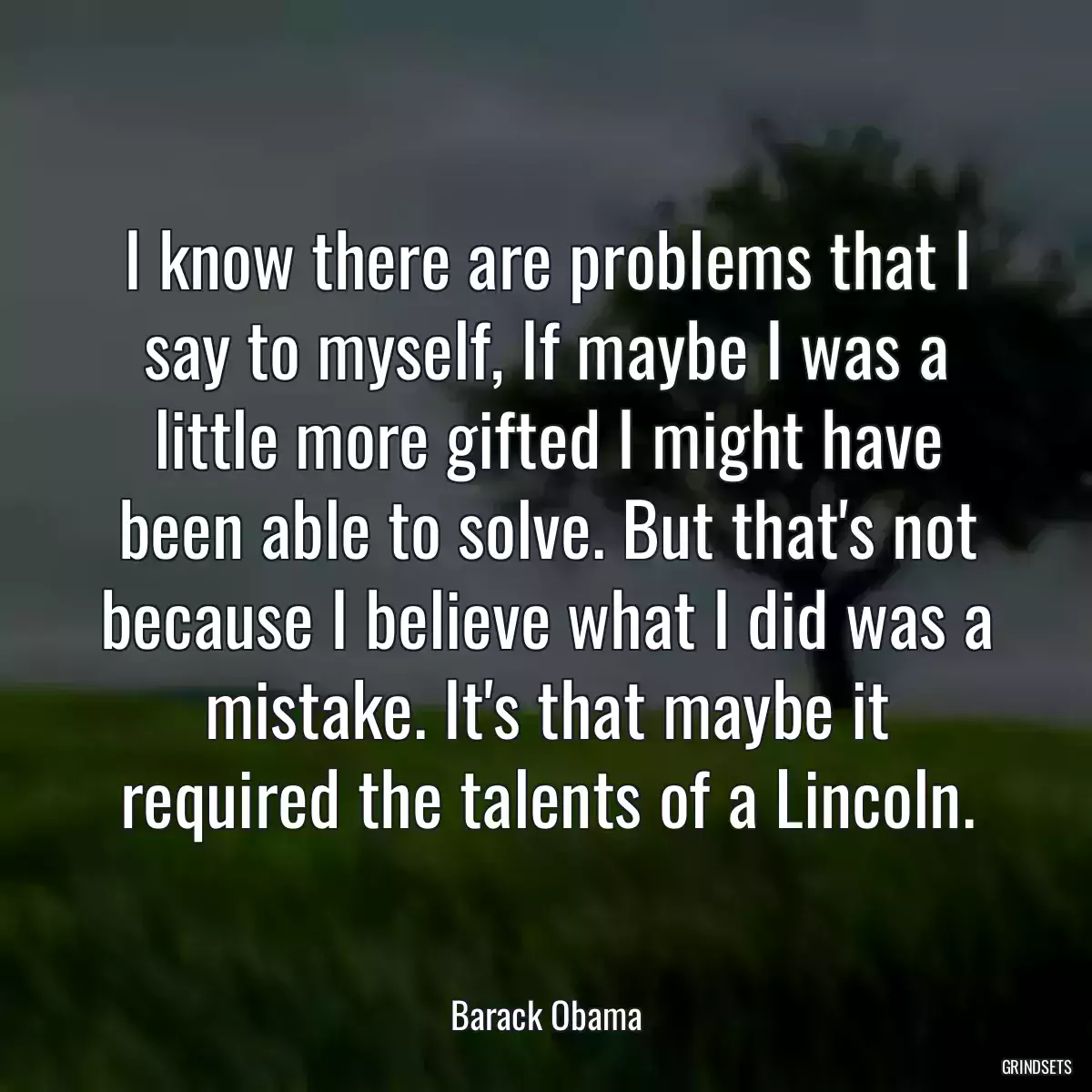 I know there are problems that I say to myself, If maybe I was a little more gifted I might have been able to solve. But that\'s not because I believe what I did was a mistake. It\'s that maybe it required the talents of a Lincoln.