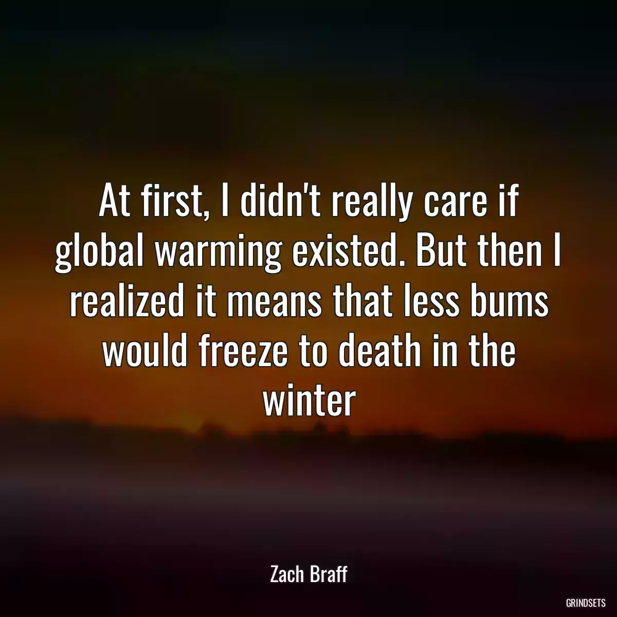 At first, I didn\'t really care if global warming existed. But then I realized it means that less bums would freeze to death in the winter