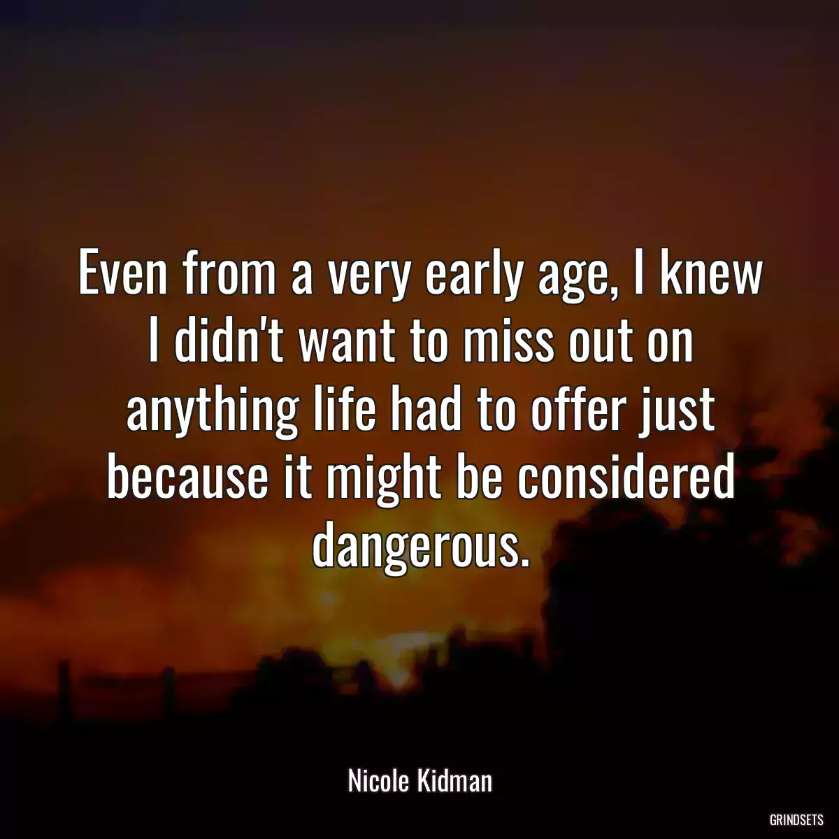 Even from a very early age, I knew I didn\'t want to miss out on anything life had to offer just because it might be considered dangerous.