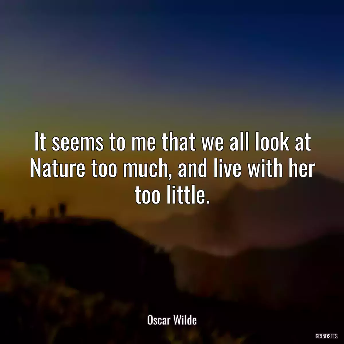 It seems to me that we all look at Nature too much, and live with her too little.
