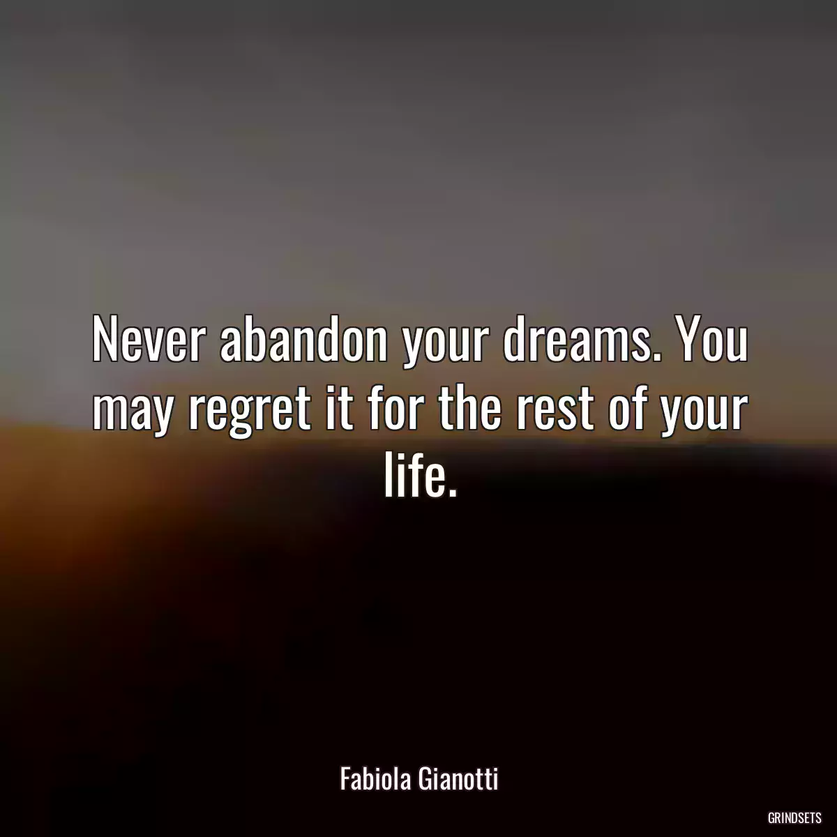 Never abandon your dreams. You may regret it for the rest of your life.