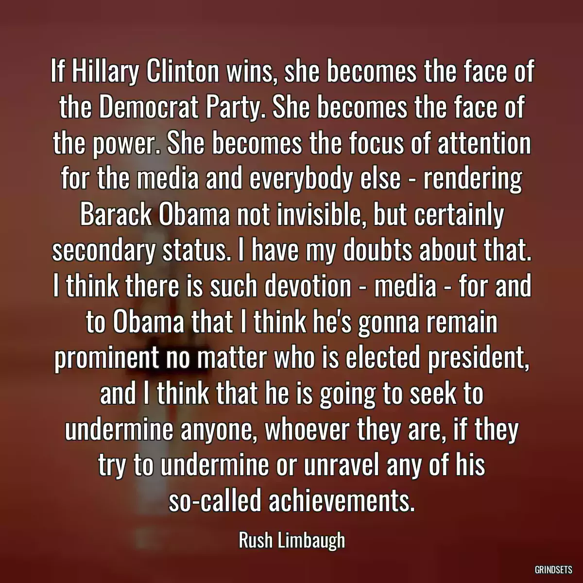 If Hillary Clinton wins, she becomes the face of the Democrat Party. She becomes the face of the power. She becomes the focus of attention for the media and everybody else - rendering Barack Obama not invisible, but certainly secondary status. I have my doubts about that. I think there is such devotion - media - for and to Obama that I think he\'s gonna remain prominent no matter who is elected president, and I think that he is going to seek to undermine anyone, whoever they are, if they try to undermine or unravel any of his so-called achievements.