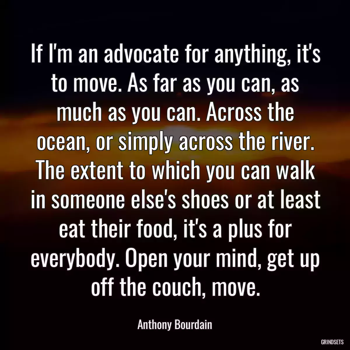 If I\'m an advocate for anything, it\'s to move. As far as you can, as much as you can. Across the ocean, or simply across the river. The extent to which you can walk in someone else\'s shoes or at least eat their food, it\'s a plus for everybody. Open your mind, get up off the couch, move.