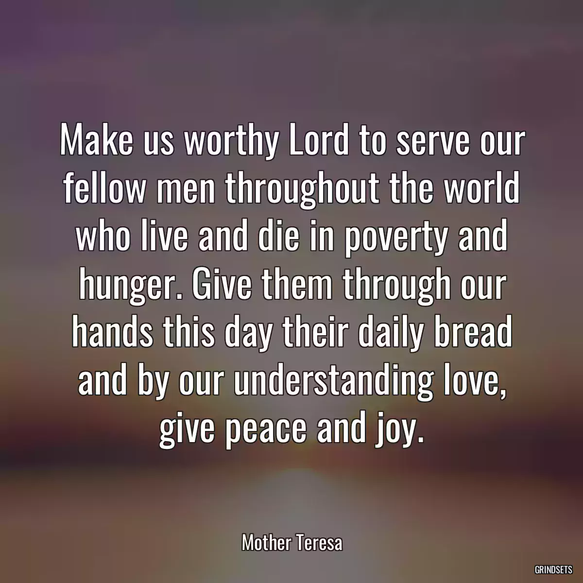 Make us worthy Lord to serve our fellow men throughout the world who live and die in poverty and hunger. Give them through our hands this day their daily bread and by our understanding love, give peace and joy.