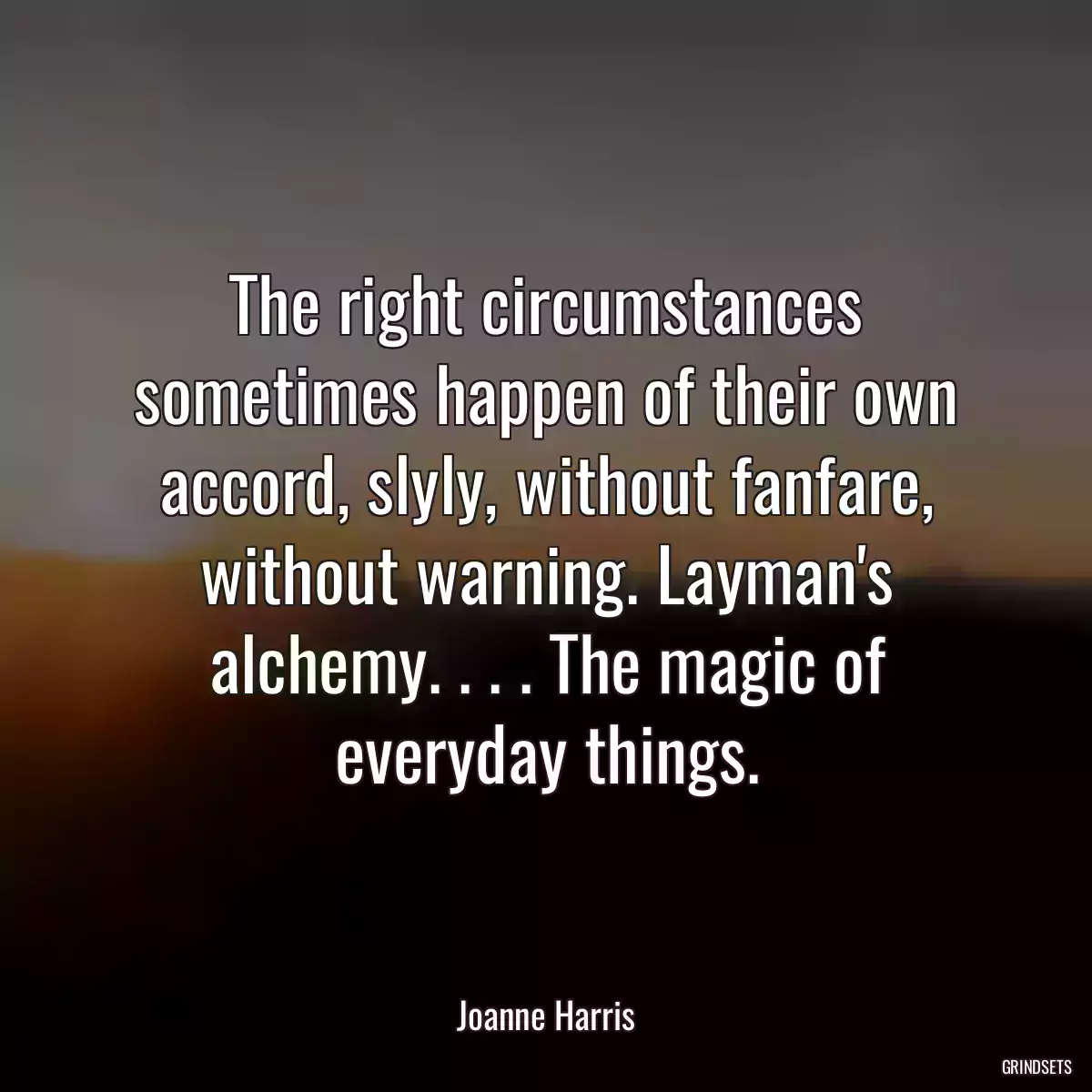 The right circumstances sometimes happen of their own accord, slyly, without fanfare, without warning. Layman\'s alchemy. . . . The magic of everyday things.