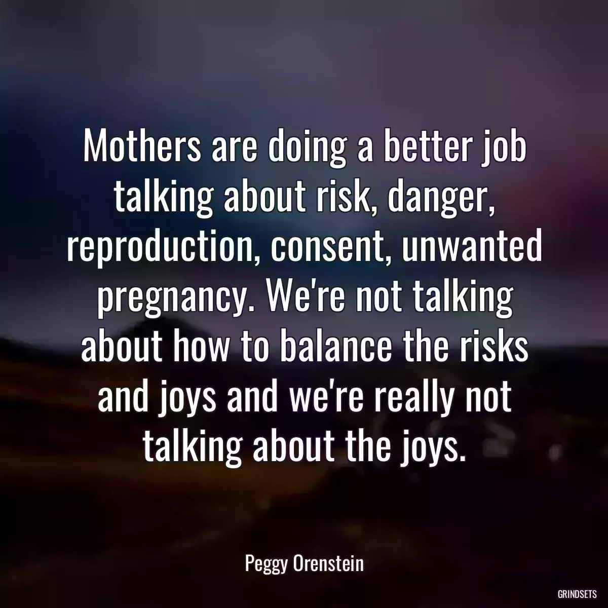 Mothers are doing a better job talking about risk, danger, reproduction, consent, unwanted pregnancy. We\'re not talking about how to balance the risks and joys and we\'re really not talking about the joys.