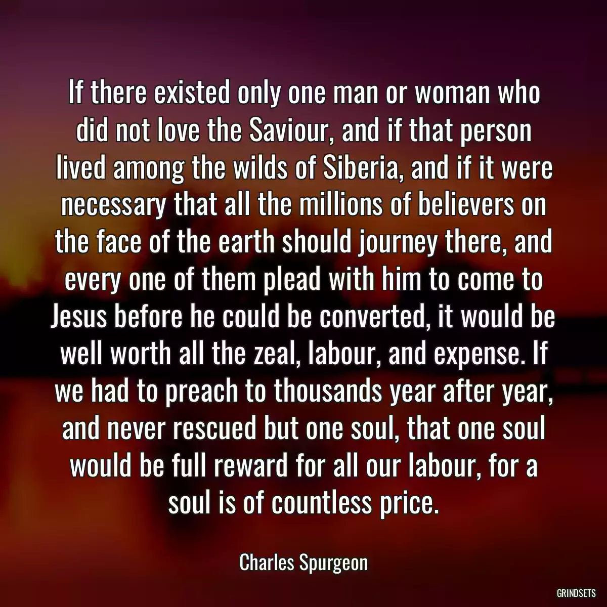 If there existed only one man or woman who did not love the Saviour, and if that person lived among the wilds of Siberia, and if it were necessary that all the millions of believers on the face of the earth should journey there, and every one of them plead with him to come to Jesus before he could be converted, it would be well worth all the zeal, labour, and expense. If we had to preach to thousands year after year, and never rescued but one soul, that one soul would be full reward for all our labour, for a soul is of countless price.