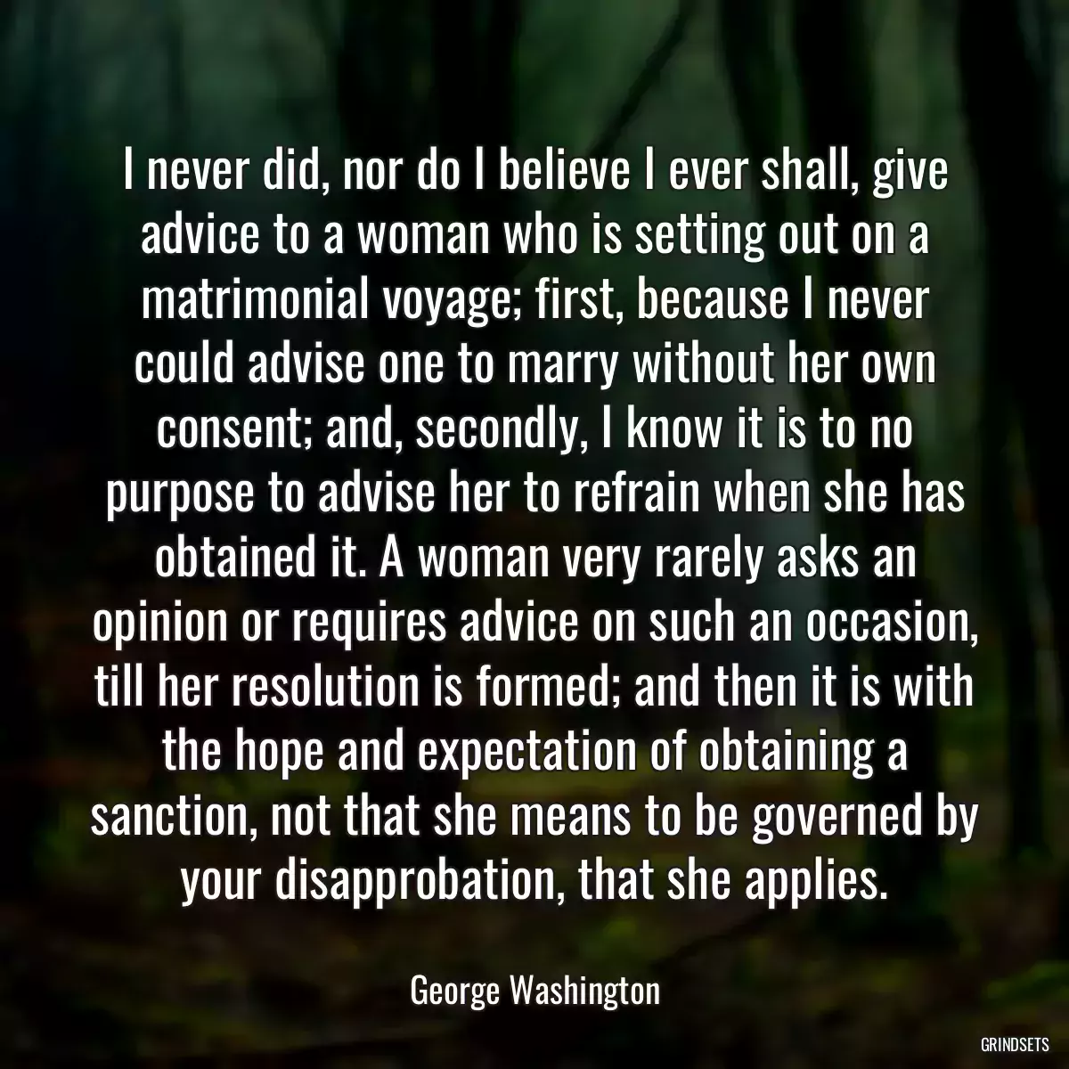 I never did, nor do I believe I ever shall, give advice to a woman who is setting out on a matrimonial voyage; first, because I never could advise one to marry without her own consent; and, secondly, I know it is to no purpose to advise her to refrain when she has obtained it. A woman very rarely asks an opinion or requires advice on such an occasion, till her resolution is formed; and then it is with the hope and expectation of obtaining a sanction, not that she means to be governed by your disapprobation, that she applies.