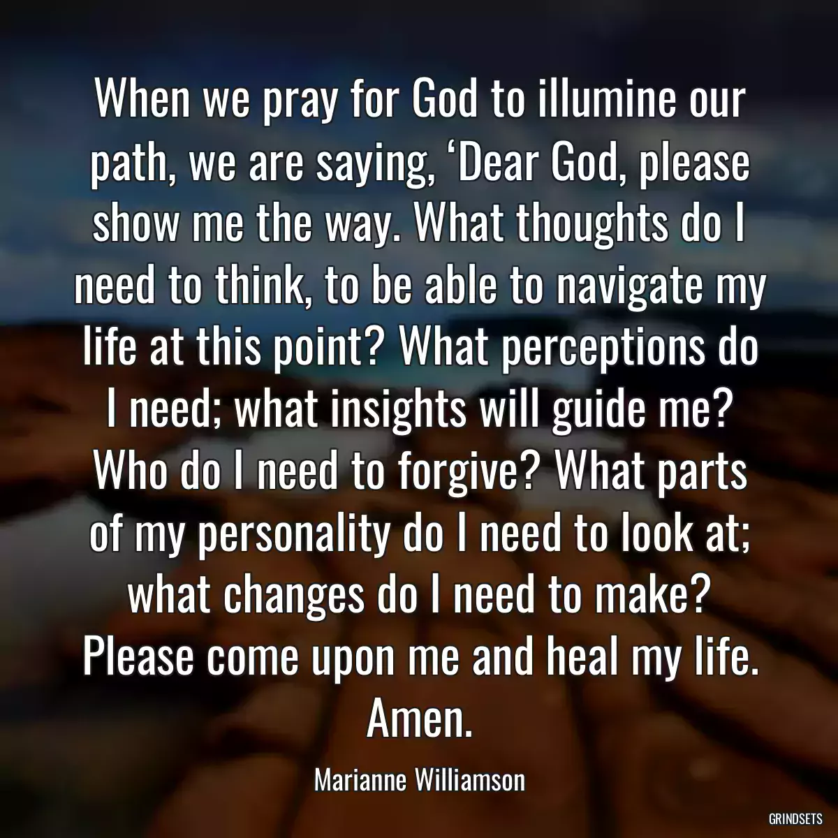 When we pray for God to illumine our path, we are saying, ‘Dear God, please show me the way. What thoughts do I need to think, to be able to navigate my life at this point? What perceptions do I need; what insights will guide me? Who do I need to forgive? What parts of my personality do I need to look at; what changes do I need to make? Please come upon me and heal my life. Amen.