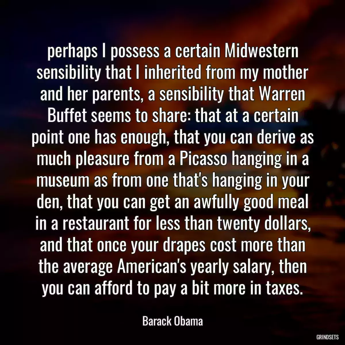 perhaps I possess a certain Midwestern sensibility that I inherited from my mother and her parents, a sensibility that Warren Buffet seems to share: that at a certain point one has enough, that you can derive as much pleasure from a Picasso hanging in a museum as from one that\'s hanging in your den, that you can get an awfully good meal in a restaurant for less than twenty dollars, and that once your drapes cost more than the average American\'s yearly salary, then you can afford to pay a bit more in taxes.