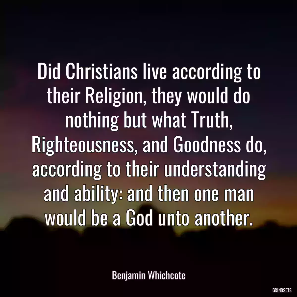 Did Christians live according to their Religion, they would do nothing but what Truth, Righteousness, and Goodness do, according to their understanding and ability: and then one man would be a God unto another.