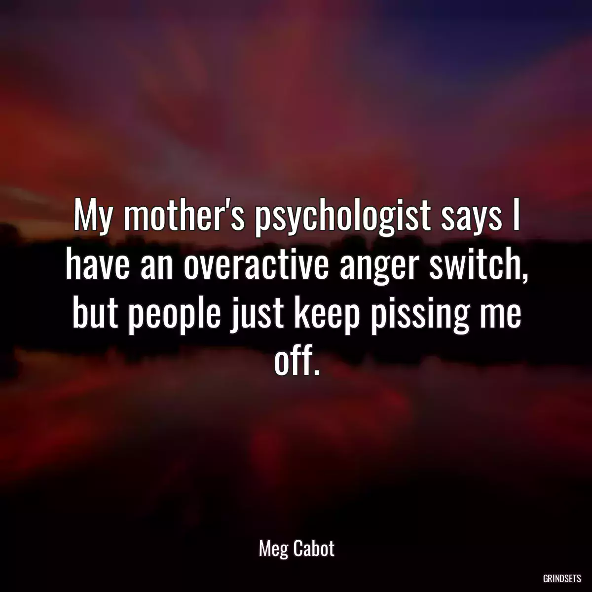 My mother\'s psychologist says I have an overactive anger switch, but people just keep pissing me off.