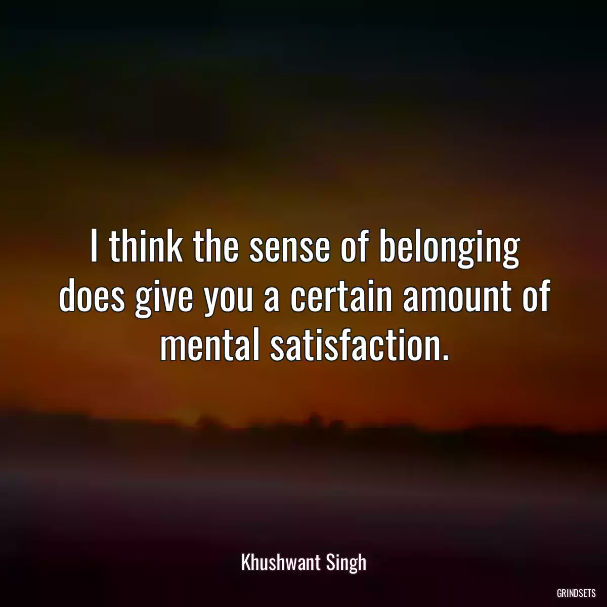 I think the sense of belonging does give you a certain amount of mental satisfaction.