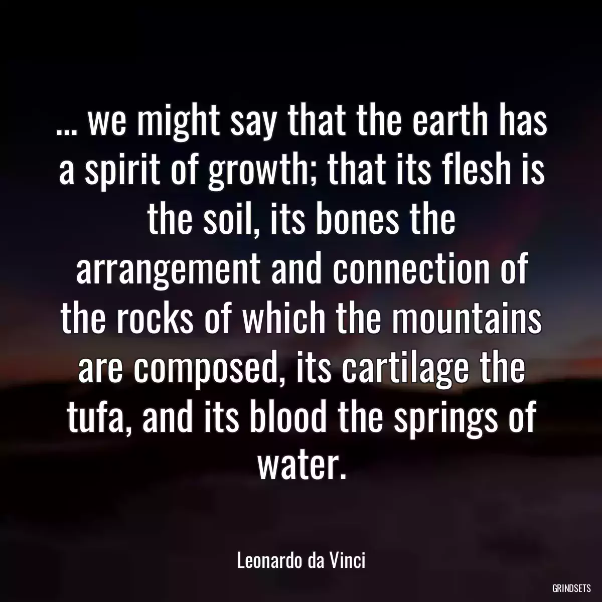 ... we might say that the earth has a spirit of growth; that its flesh is the soil, its bones the arrangement and connection of the rocks of which the mountains are composed, its cartilage the tufa, and its blood the springs of water.