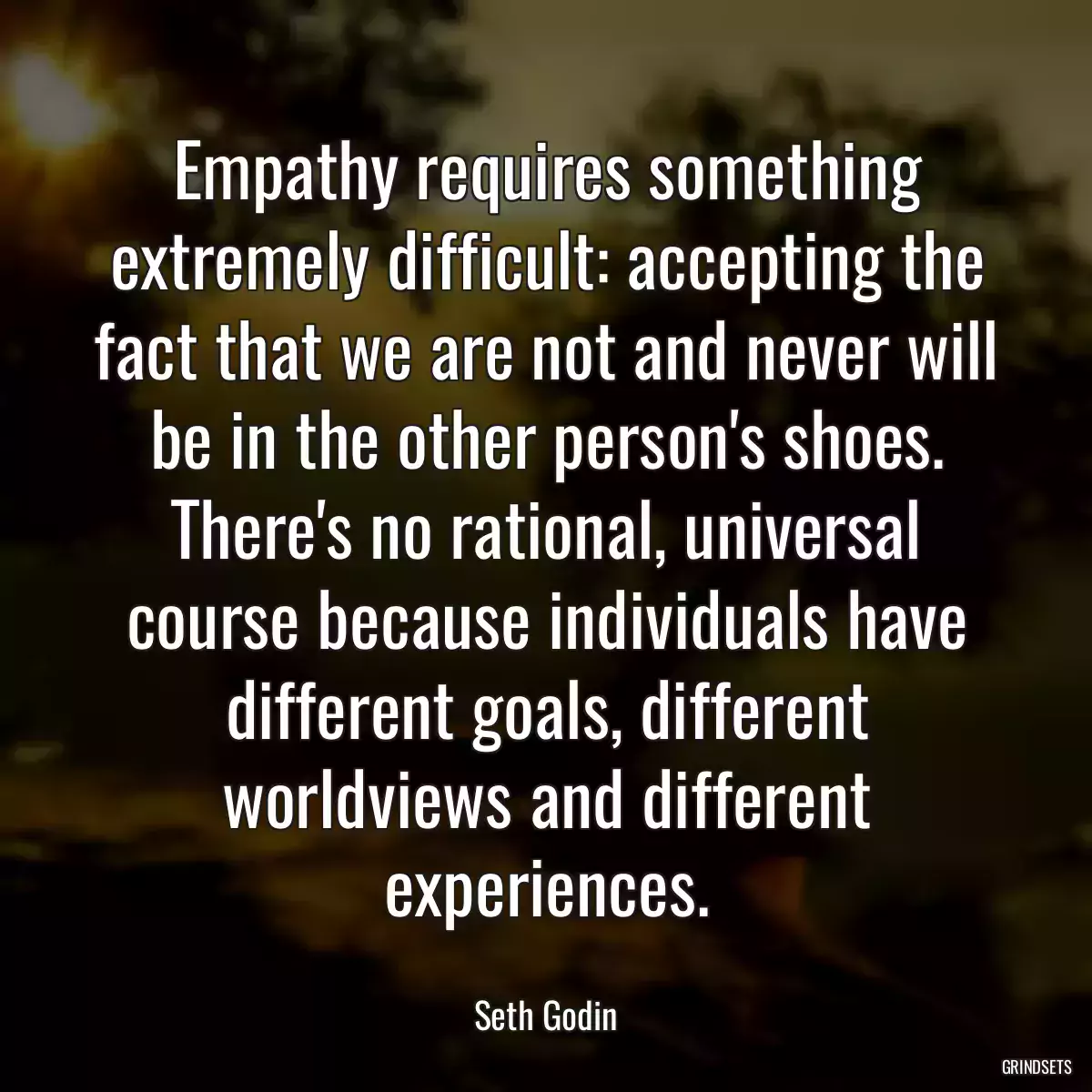 Empathy requires something extremely difficult: accepting the fact that we are not and never will be in the other person\'s shoes. There\'s no rational, universal course because individuals have different goals, different worldviews and different experiences.