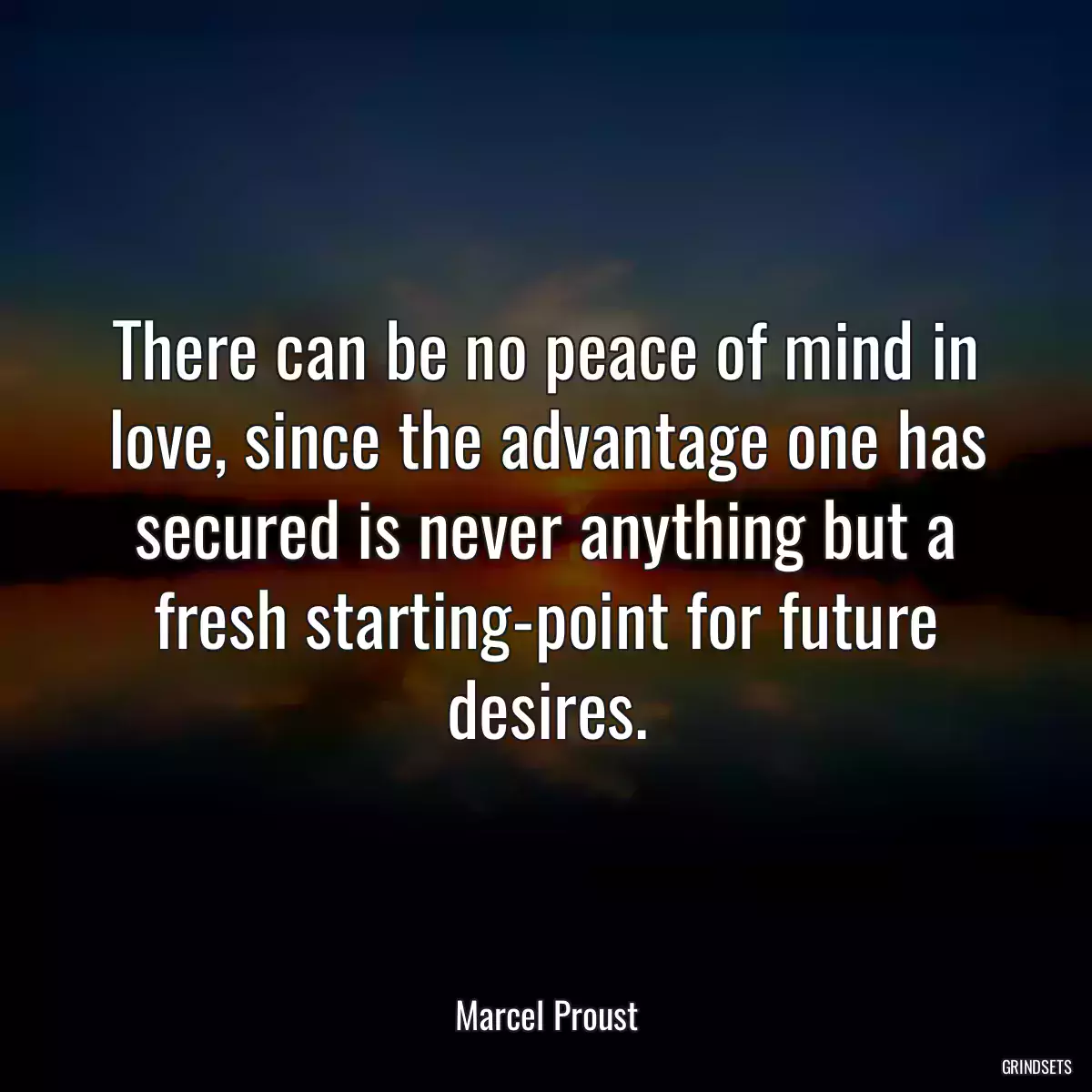 There can be no peace of mind in love, since the advantage one has secured is never anything but a fresh starting-point for future desires.